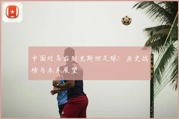 中国对乌兹别克斯坦足球：历史战绩与未来展望