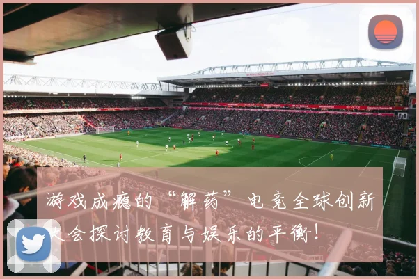 游戏成瘾的“解药”电竞全球创新大会探讨教育与娱乐的平衡!