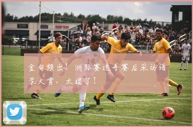 金句频出！洲际赛选手赛后采访语录大赏，太逗了！