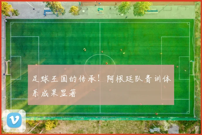 足球王国的传承!阿根廷队青训体系成果显著