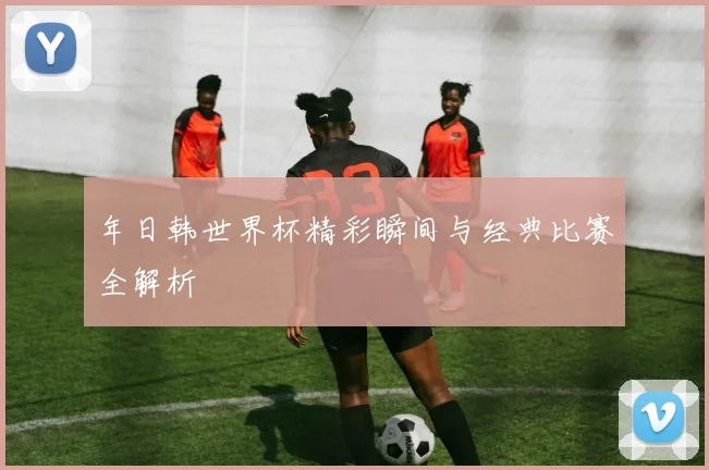 年日韩世界杯精彩瞬间与经典比赛全解析