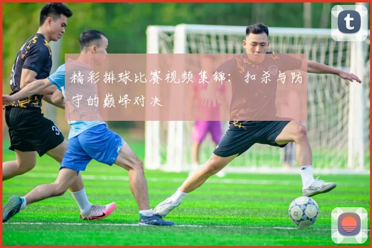 精彩排球比赛视频集锦:扣杀与防守的巅峰对决