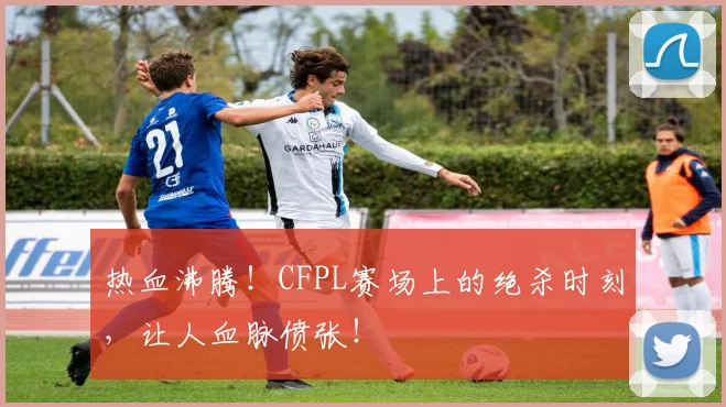 热血沸腾！CFPL赛场上的绝杀时刻，让人血脉偾张！