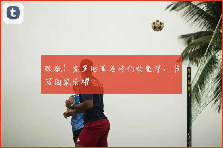 致敬！克罗地亚老将们的坚守，书写国家荣耀