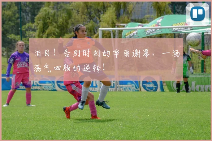 泪目！告别时刻的华丽谢幕，一场荡气回肠的逆转！