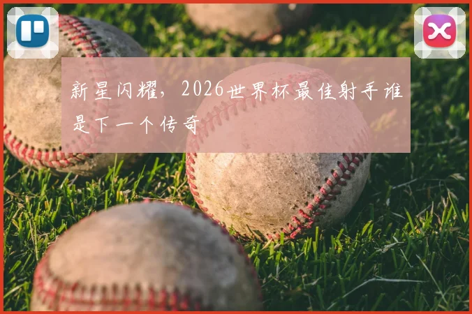 新星闪耀,2026世界杯最佳射手谁是下一个传奇