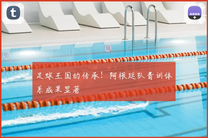 足球王国的传承！阿根廷队青训体系成果显著